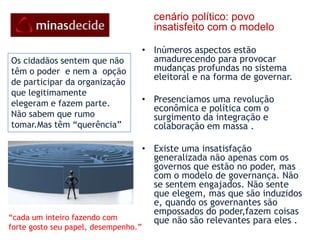 cenário político: povo insatisfeito com o modeloInúmeros aspectos estão amadurecendo para provocar mudanças profundas no sistema eleitoral e na forma de governar. Presenciamos uma revolução econômica e política com o surgimento da integração e colaboração em massa . Existe uma insatisfação generalizada não apenas com os governos que estão no poder, mas com o modelo de governança. Não se sentem engajados. Não sente que elegem, mas que são induzidos e, quando os governantes são empossados do poder,fazem coisas que não são relevantes para eles . Os cidadãos sentem que não têm o poder  e nem a  opção de participar da organização  que legitimamente  elegeram e fazem parte. Não sabem que rumo tomar.Mas têm “querência”“cada um inteiro fazendo comforte gosto seu papel, desempenho.”