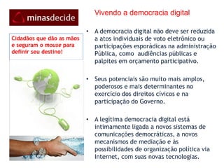     Vivendo a democracia digitalA democracia digital não deve ser reduzida a atos individuais de voto eletrônico ou participações esporádicas na administração Pública, como  audiências públicas e palpites em orçamento participativo. Seus potenciais são muito mais amplos, poderosos e mais determinantes no exercício dos direitos cívicos e na participação do Governo. A legítima democracia digital está intimamente ligada a novos sistemas de comunicações democráticas, a novos mecanismos de mediação e às possibilidades de organização política via Internet, com suas novas tecnologias.Cidadãos que dão as mãos e seguram o mouse para definir seu destino!