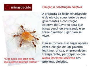 4Eleição e construção coletivaA proposta da Rede MinasDecide é de eleição consciente de seus governantes e construção coletiva do Governo para que Minas continue avançando e se torne o melhor lugar para se viver. E só se tornará esse lugar apenas com a eleição de um governo legítimo, eficaz, empreendedor, transparente, participativo que Minas Decide@Confirma nas próximas eleições. “É no junto que sabe bem,Que a gente aprende melhor.”