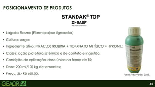 42
• Lagarta Elasmo (Elasmopalpus lignosellus)
• Cultura: sorgo;
• Ingrediente ativo: PIRACLOSTROBINA + TIOFANATO METÍLICO + FIPRONIL;
• Classe: ação protetora sistêmico e de contato e ingestão;
• Condição de aplicação: dose única na forma de TS;
• Dose: 200 ml/100 kg de sementes;
• Preço: 5L- R$ 680,00.
POSICIONAMENTO DE PRODUTOS
Fonte: Vila Verde, 2023.
 