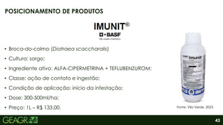43
• Broca-do-colmo (Diatraea scaccharalis)
• Cultura: sorgo;
• Ingrediente ativo: ALFA-CIPERMETRINA + TEFLUBENZUROM;
• Classe: ação de contato e ingestão;
• Condição de aplicação: início da infestação;
• Dose: 300-500ml/ha;
• Preço: 1L – R$ 133,00.
POSICIONAMENTO DE PRODUTOS
Fonte: Vila Verde, 2023.
 