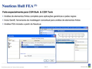 Nauticus Hull FEA (1)
  Feito especialmente para CSR Bulk & CSR Tank
   Análise de elementos finitos completa para aplicações genéricas e pelas regras
   Inclui GeniE: ferramenta de modelagem conceitual para análise de elementos finitos
   Análise FEA iniciada a partir do Nauticus




© Det Norske Veritas Ltda. Todos os direitos reservados.   Slide 13
 