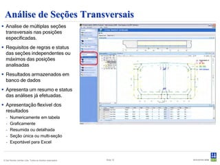 Análise de Seções Transversais
 Analise de múltiplas seções
  transversais nas posições
  especificadas.
 Requisitos de regras e status
  das seções independentes ou
  máximos das posições
  analisadas
 Resultados armazenados em
  banco de dados
 Apresenta um resumo e status
  das análises já efetuadas.
 Apresentação flexível dos
  resultados
  -   Numericamente em tabela
  -   Graficamente
  -   Resumida ou detalhada
  -   Seção única ou multi-seção
  -   Exportável para Excel



© Det Norske Veritas Ltda. Todos os direitos reservados.   Slide 15
 