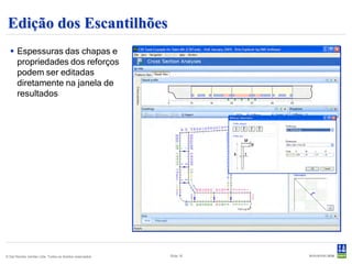 Edição dos Escantilhões
   Espessuras das chapas e
    propriedades dos reforços
    podem ser editadas
    diretamente na janela de
    resultados




© Det Norske Veritas Ltda. Todos os direitos reservados.   Slide 16
 