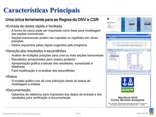 Características Principais
    Uma única ferramenta para as Regras da DNV e CSR
    Entrada de dados rápida e facilitada
        - A forma do casco pode ser importada como base para modelagem
          das seções transversais
        - Seções transversais podem ser copiadas ou repetidas em várias
          posições
        - Dados requeridos pelas regras sugeridos pelo programa
    Iteração dos resultados e escantilhões
        - Análise de múltiplas posições para uma ou mais seções transversais
        - Resultados armazenados para acesso posterior
        - Apresentação gráfica e tabular dos resultados, sumarizada e
          detalhada
        - Fácil modificação e re-análise dos escantilhões
    Status
        - O modelo gráfico nos dá uma indicação direta do status de
          modelagem e análise

    Documentação
        - Gabaritos de relatórios para impressão dos dados de entrada e dos
          resultados para verificação e documentação




© Det Norske Veritas Ltda. Todos os direitos reservados.   Slide 2
 