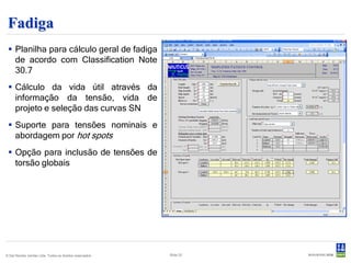 Fadiga
  Planilha para cálculo geral de fadiga
   de acordo com Classification Note
   30.7
  Cálculo da vida útil através da
   informação da tensão, vida de
   projeto e seleção das curvas SN
  Suporte para tensões nominais e
   abordagem por hot spots
  Opção para inclusão de tensões de
   torsão globais




© Det Norske Veritas Ltda. Todos os direitos reservados.   Slide 22
 