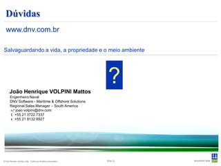 Dúvidas
  www.dnv.com.br

Salvaguardando a vida, a propriedade e o meio ambiente




      João Henrique VOLPINI Mattos
                                                            ?
      Engenheiro Naval
      DNV Software - Maritime & Offshore Solutions
      Regional Sales Manager – South America
       joao.volpini@dnv.com
       +55 21 3722 7337
       +55 21 8132 8927




© Det Norske Veritas Ltda. Todos os direitos reservados.   Slide 23
 