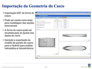 Importação da Geometria do Casco
    Importação DXF da forma do
     casco.
    Pode ser usado como base
     para modelagem das seções
     transversais
    A forma do casco pode ser
     escalada para se ajustar aos
     dados do navio
    Geração e exportação do
     modelo de painéis do casco
     para o HydroD para análise
     hidrostática e hidrodinâmica.




© Det Norske Veritas Ltda. Todos os direitos reservados.   Slide 5
 