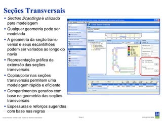 Seções Transversais
  Section Scantlings é utilizado
   para modelagem
  Qualquer geometria pode ser
   modelada
  A geometria da seção trans-
   versal e seus escantilhões
   podem ser variados ao longo do
   navio
  Representação gráfica da
   extensão das seções
   transversais
  Copiar/colar nas seções
   transversais permitem uma
   modelagem rápida e eficiente
  Compartimentos gerados com
   base na geometria das seções
   transversais
  Espessuras e reforços sugeridos
   com base nas regras
© Det Norske Veritas Ltda. Todos os direitos reservados.   Slide 6
 