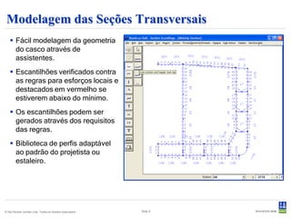 Modelagem das Seções Transversais
    Fácil modelagem da geometria
     do casco através de
     assistentes.
    Escantilhões verificados contra
     as regras para esforços locais e
     destacados em vermelho se
     estiverem abaixo do mínimo.
    Os escantilhões podem ser
     gerados através dos requisitos
     das regras.
    Biblioteca de perfis adaptável
     ao padrão do projetista ou
     estaleiro.




© Det Norske Veritas Ltda. Todos os direitos reservados.   Slide 9
 