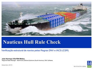Nauticus Hull Rule Check
Verificação estrutural de navios pelas Regras DNV e IACS (CSR)


João Henrique VOLPINI Mattos
Regional Sales Manager - Maritime & Offshore Solutions (South America), DNV Software


Setembro 2010
 
