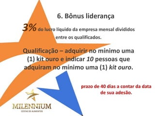 3% do lucro líquido da empresa mensal divididos entre os qualificados. 
Qualificação – adquirir no mínimo uma (1) kit ouro e indicar 10 pessoas que adquiram no mínimo uma (1) kit ouro. 
6. Bônus liderança 
prazo de 40 dias a contar da data de sua adesão. 
 