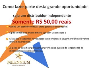Ganha um escritório virtual (para gerenciar seu negócio) 
É posicionado na árvore binária ( já com visualização ) 
Esta apto a cadastrar novas pessoas na empresa e já ganhar bônus de venda direta dos produtos. 
Já pode se qualificar para ganhar prêmios no evento de lançamento da milennium cestas de alimentos. 
Como fazer parte desta grande oportunidade 
seja um distribuidor independente 
Somente R$ 50,00 reais  