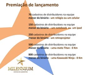 Premiação de lançamento 
70 cadastros de distribuidores na equipe 
menor do binário - um relógio ou um celular 
150 cadastros de distribuidoes na equipe 
menor do binário - um notebook ou um ipad 
250 cadastros de distribuidores na equipe 
menor do binário - um retroprojetor 
500 cadastros de distribuidores na equipe 
menor do binário - uma moto Titan - 0 Km 
800 cadastros de distribuidores na equipe 
menor do binário - uma Kawazaki Ninja - 0 Km  