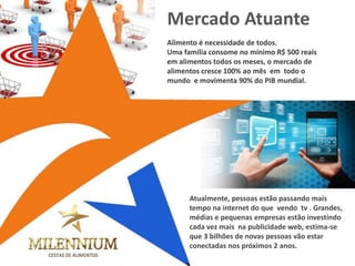 Alimento é necessidade de todos. 
Uma família consome no mínimo R$ 500 reais em alimentos todos os meses, o mercado de alimentos cresce 100% ao mês em todo o mundo e movimenta 90% do PIB mundial. 
Atualmente, pessoas estão passando mais tempo na internet do que vendo tv . Grandes, médias e pequenas empresas estão investindo cada vez mais na publicidade web, estima-se que 3 bilhões de novas pessoas vão estar conectadas nos próximos 2 anos. 
Mercado Atuante 
 