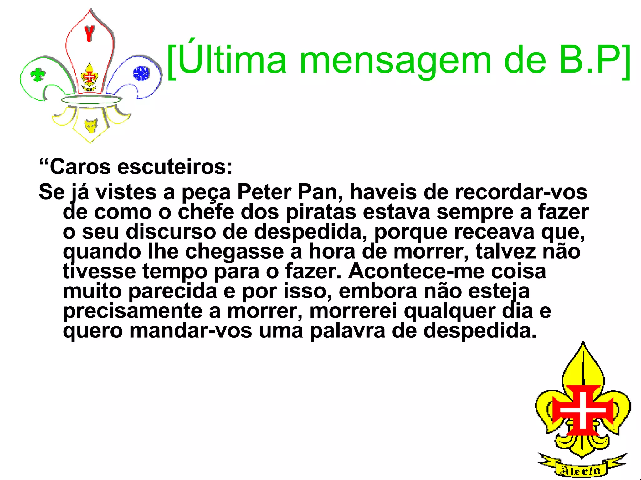 [Última mensagem de B.P] “ Caros escuteiros:  Se já vistes a peça Peter Pan, haveis de recordar-vos de como o chefe dos piratas estava sempre a fazer o seu discurso de despedida, porque receava que, quando lhe chegasse a hora de morrer, talvez não tivesse tempo para o fazer. Acontece-me coisa muito parecida e por isso, embora não esteja precisamente a morrer, morrerei qualquer dia e quero mandar-vos uma palavra de despedida. 