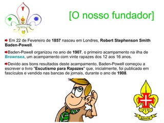 [O nosso fundador] Em 22 de Fevereiro de  1857  nasceu em Londres,  Robert Stephenson Smith Baden-Powell . Baden-Powell organizou no ano de  1907 , o primeiro acampamento na ilha de  Brownsea , um acampamento com vinte rapazes dos 12 aos 16 anos. Devido aos bons resultados deste acampamento, Baden-Powell começou a escrever o livro " Escutismo para Rapazes " que, inicialmente, foi publicado em fascículos e vendido nas bancas de jornais, durante o ano de  1908 .  