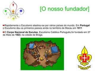 [O nosso fundador] Rapidamente o Escutismo alastrou-se por vários países do mundo. Em  Portugal  o Escutismo deu os primeiros passos ainda no território de Macau em  1911   O  Corpo Nacional de Escutas , Escutismo Católico Português,foi fundado em 27 de Maio de  1923 , na cidade de Braga.  