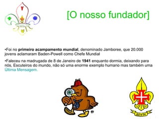[O nosso fundador] Foi no  primeiro acampamento mundial , denominado Jamboree, que 20.000 jovens aclamaram Baden-Powell como Chefe Mundial  Faleceu na madrugada de 8 de Janeiro de  1941  enquanto dormia, deixando para nós, Escuteiros do mundo, não só uma enorme exemplo humano mas também uma  Última Mensagem .   