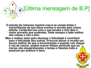 [Última mensagem de B.P] O estudo da natureza mostrar-vos-à as coisas belas e maravilhosas de que Deus encheu o mundo para vosso deleite. Contentai-vos com o que tendes e tirai dele o maior proveito que puderdes. Vede sempre o lado melhor das coisas e não o pior. Mas o melhor meio para alcançar a felicidade é contribuir para a felicidade dos outros. Procurai deixar o mundo um pouco melhor de que o encontrastes e quando vos chegar a vez de morrer, podeis morrer felizes sentindo que ao menos não desperdiçastes o tempo e fizestes todo o possível por praticar o bem.  
