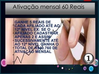 Ativação mensal 60 Reais
GANHE 5 REAIS DE
CADA AFILIADO ATÉ AO
12º NÍVEL EX: SE O
AFILIADO CADASTRAR
APENAS 2 E ASSIM
SUCESSIVAMENTE ATÉ
AO 12º NÍVEL GANHA O
TOTAL DE R$40.760 DE
ATIVAÇÃO MENSAL
 