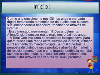 Inicio!
Com o alto crescimento nos últimos anos o mercado
dígital tem atraído a atenção de da queles que buscam
sua independência financeira trabalhando através da
internet.
Esse mercado movimenta milhões anualmente.
A tendência é crescer muito mais nos próximos anos.
A Total One traz uma oportunidade indispensável para
quem busca uma renda extra através da internet, visando
o crescimento do mercado dígital, a Total One traz a
proposta de distribuir seus produtos através do marketing
de relacionamento, que é uma grande tendência mundial
fazendo assim então, que seus afiliados tenham uma
renda extra através das vendas de seus produtos!
 