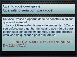 Quanto você quer ganhar
Que salário seria bom para você!
Se você tivesse a oportunidade de construir o salário
que você merece!
Se você tivesse de não mais depender de 100% do
seu esforço para ganhar um salário que não dá para
pagar suas contas no fim do mês, e de proporcionar
uma vida de qualidade para sua família!
CONHEÇA A MELHOR OPORTUNIDADE
DA SUA VIDA!
 