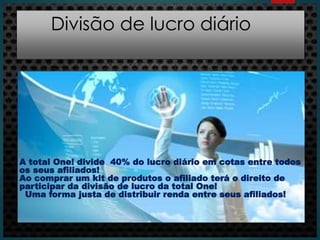Divisão de lucro diário
A total One! divide 40% do lucro diário em cotas entre todos
os seus afiliados!
Ao comprar um kit de produtos o afiliado terá o direito de
participar da divisão de lucro da total One!
Uma forma justa de distribuir renda entre seus afiliados!
 