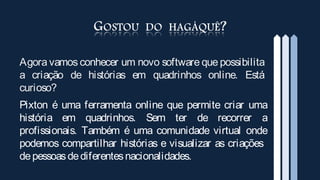 Agora vamos conhecer um novo software que possibilita
a criação de histórias em quadrinhos online. Está
curioso?
Pixton é uma ferramenta online que permite criar uma
história em quadrinhos. Sem ter de recorrer a
profissionais. Também é uma comunidade virtual onde
podemos compartilhar histórias e visualizar as criações
de pessoas de diferentes nacionalidades.
 