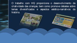 O trabalho com HQ proporciona o desenvolvimento da
criatividade das crianças, bem como promove debates sobre
temas diversificados e aspectos estético-narrativos da
história.
 