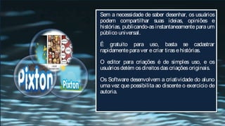 Sem a necessidade de saber desenhar, os usuários
podem compartilhar suas ideias, opiniões e
histórias, publicando-as instantaneamente para um
público universal.

É gratuito para uso, basta se cadastrar
rapidamente para ver e criar tiras e histórias.

O editor para criações é de simples uso, e os
usuários detém os direitos das criações originais.

Os Software desenvolvem a criatividade do aluno
uma vez que possibilita ao discente o exercício de
autoria.
 