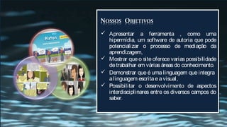  Apresentar a ferramenta , como uma
  hipermídia, um software de autoria que pode
  potencializar o processo de mediação da
  aprendizagem,
 Mostrar que o site oferece varias possibilidade
  de trabalhar em várias áreas do conhecimento,
 Demonstrar que é uma linguagem que integra
  a linguagem escrita e a visual,
 Possibilitar o desenvolvimento de aspectos
  interdisciplinares entre os diversos campos do
  saber.
 