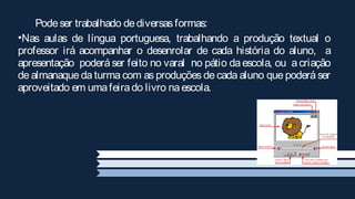 Pode ser trabalhado de diversas formas:
•Nas aulas de língua portuguesa, trabalhando a produção textual o
professor irá acompanhar o desenrolar de cada história do aluno, a
apresentação poderá ser feito no varal no pátio da escola, ou a criação
de almanaque da turma com as produções de cada aluno que poderá ser
aproveitado em uma feira do livro na escola.
 