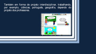 Também em forma de projeto interdisciplinar, trabalhando,
por exemplo, ciências, português, geografia, dependo do
projeto dos professores.
 