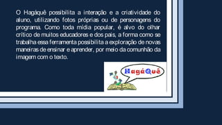 O Hagáquê possibilita a interação e a criatividade do
aluno, utilizando fotos próprias ou de personagens do
programa. Como toda mídia popular, é alvo do olhar
crítico de muitos educadores e dos pais, a forma como se
trabalha essa ferramenta possibilita a exploração de novas
maneiras de ensinar e aprender, por meio da comunhão da
imagem com o texto.
 