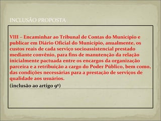 INCLUSÃO PROPOSTA VIII – Encaminhar ao Tribunal de Contas do Município e publicar em Diário Oficial do Município, anualmente, os custos reais de cada serviço socioassistencial prestado mediante convênio, para fins de manutenção da relação inicialmente pactuada entre os encargos da organização parceira e a retribuição a cargo do Poder Público, bem como, das condições necessárias para a prestação de serviços de qualidade aos usuários.  (inclusão ao artigo 9º)   