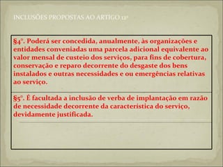 INCLUSÕES PROPOSTAS AO ARTIGO 12 o §5°. É facultada a inclusão de verba de implantação em razão de necessidade decorrente da característica do serviço, devidamente justificada.   §4°. Poderá ser concedida, anualmente, às organizações e entidades conveniadas uma parcela adicional equivalente ao valor mensal de custeio dos serviços, para fins de cobertura, conservação e reparo decorrente do desgaste dos bens instalados e outras necessidades e ou emergências relativas ao serviço.   