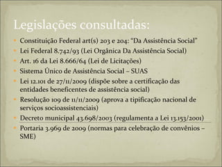 Legislações consultadas: Constituição Federal art(s) 203 e 204: “Da Assistência Social” Lei Federal 8.742/93 (Lei Orgânica Da Assistência Social)  Art. 16 da Lei 8.666/64 (Lei de Licitações) Sistema Único de Assistência Social – SUAS Lei 12.101 de 27/11/2009 (dispõe sobre a certificação das entidades beneficentes de assistência social) Resolução 109 de 11/11/2009 (aprova a tipificação nacional de serviços socioassistenciais)  Decreto municipal 43.698/2003 (regulamenta a Lei 13.153/2001)  Portaria 3.969 de 2009 (normas para celebração de convênios – SME)  