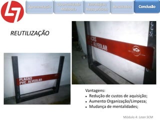 REUTILIZAÇÃO

Vantagens:
 Redução de custos de aquisição;
 Aumento Organização/Limpeza;
 Mudança de mentalidades;
Módulo 4: Lean SCM

 