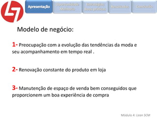 Modelo de negócio:
1- Preocupação com a evolução das tendências da moda e
seu acompanhamento em tempo real .

2- Renovação constante do produto em loja
3- Manutenção de espaço de venda bem conseguidos que
proporcionem um boa experiência de compra

Módulo 4: Lean SCM

 