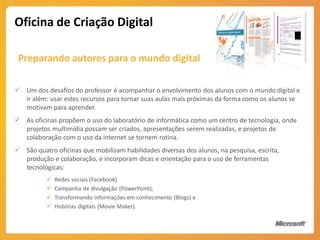 Oficina de Criação Digital

 Preparando autores para o mundo digital

 Um dos desafios do professor é acompanhar o envolvimento dos alunos com o mundo digital e
  ir além: usar estes recursos para tornar suas aulas mais próximas da forma como os alunos se
  motivam para aprender.
 As oficinas propõem o uso do laboratório de informática como um centro de tecnologia, onde
  projetos multimídia possam ser criados, apresentações serem realizadas, e projetos de
  colaboração com o uso da internet se tornem rotina.
 São quatro oficinas que mobilizam habilidades diversas dos alunos, na pesquisa, escrita,
  produção e colaboração, e incorporam dicas e orientação para o uso de ferramentas
  tecnológicas:
             Redes sociais (Facebook)
             Campanha de divulgação (PowerPoint),
             Transformando informações em conhecimento (Blogs) e
             Histórias digitais (Movie Maker).
 
