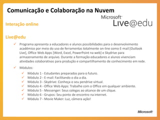 Comunicação e Colaboração na Nuvem
Interação online

Live@edu
    Programa apresenta a educadores e alunos possibilidades para o desenvolvimento
     acadêmico por meio do uso de ferramentas totalmente on-line como E-mail [Outlook
     Live], Office Web Apps [Word, Excel, PowerPoint na web] e Skydrive para
     armazenamento de arquivo. Durante a formação educadores e alunos vivenciam
     atividades colaborativas para produção e compartilhamento de conhecimento em rede.
    Módulos:
           Módulo 1 - Estudantes preparados para o futuro.
           Módulo 2 - E-mail: Facilitando o dia a dia.
           Módulo 3 - Skydrive: Conheça o seu pendrive virtual.
           Módulo 4 - Office Web Apps: Trabalhe com o Office em qualquer ambiente.
           Módulo 5 - Messenger: Seus colegas ao alcance de um clique.
           Módulo 6 - Grupos: Seu ponto de encontro na internet.
           Módulo 7 - Movie Maker: Luz, câmera ação!
 