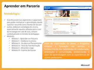 Aprender em Parceria
Metodologia:

 O profissional mais experiente é capacitado
  para poder multiplicar o aprendizado, dando
  suporte e atuando como mentor de seu par.
 Juntos, elaboram estratégias de ensino,
  especialmente aquelas voltadas para o uso
  da tecnologia em sala de aula, sempre
  contextualizada no âmbito da pedagogia.
 Módulos:
     Módulo I - Aprender em Parceria
     Módulo II - Colaborar é preciso
     Módulo III - Da ideia ao Planejamento Além da capacitação de pares, o Programa
     Módulo IV - Hora da Transformação       enfatiza a formação em serviço, o
     Módulo V - Afinando o Jogo
     Módulo VI - Espírito de Equipe
                                              fortalecimento das habilidades de colaboração,
                                           orientação e comunicação, evidenciando o
                                           valor da aprendizagem com as experiências de
                                           outros professores.
 