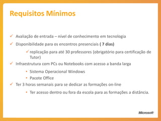 Requisitos Mínimos

 Avaliação de entrada – nível de conhecimento em tecnologia
 Disponibilidade para os encontros presenciais ( 7 dias)
         replicação para até 30 professores (obrigatório para certificação de
          Tutor)
 Infraestrutura com PCs ou Notebooks com acesso a banda larga
        • Sistema Operacional Windows
        • Pacote Office
 Ter 3 horas semanais para se dedicar as formações on-line
        • Ter acesso dentro ou fora da escola para as formações a distância.
 