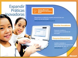 Expandir
   Práticas
Inovadoras    Reconhece os melhores projetos educacionais que
              fazem uso da tecnologia
              www.educadoresinovadores.com.br


                                             Escolas Inovadoras

                                             Pesquisa modelos e
                                             metodologias inovadoras de
                                             educação


                                           Pesquisa Educacional

                                             Auxilia a medição e
                                             desenvolvimento do ensino e do
                                             aprendizado do séc. 21
                                             www.pilsr.com
 
