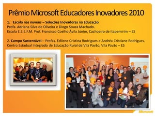 Prêmio Microsoft Educadores Inovadores 2010
1. Escola nas nuvens – Soluções Inovadoras na Educação
Profa. Adriana Silva de Oliveira e Diogo Souza Machado.
Escola E.E.E.F.M. Prof. Francisco Coelho Ávila Júnior, Cachoeiro de Itapemirim – ES

2. Campo Sustentável – Profas. Edilene Cristina Rodrigues e Andréa Cristiane Rodrigues.
Centro Estadual Integrado de Educação Rural de Vila Pavão, Vila Pavão – ES
 