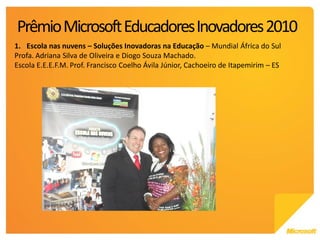 Prêmio Microsoft Educadores Inovadores 2010
1. Escola nas nuvens – Soluções Inovadoras na Educação – Mundial África do Sul
Profa. Adriana Silva de Oliveira e Diogo Souza Machado.
Escola E.E.E.F.M. Prof. Francisco Coelho Ávila Júnior, Cachoeiro de Itapemirim – ES
 