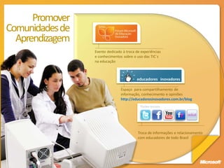 Promover
Comunidades de
  Aprendizagem
                 Evento dedicado à troca de experiências
                 e conhecimentos sobre o uso das TIC´s
                 na educação




                                Espaço para compartilhamento de
                                informação, conhecimento e opiniões
                                http://educadoresinovadores.com.br/blog
                                           Redes sociais




                                          Troca de informações e relacionamento
                                          com educadores de todo Brasil
 