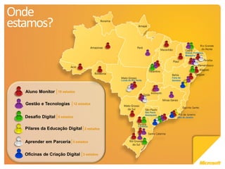 Onde
estamos?
                                                                                                Sobral, Fortaleza,
                                                                                                Mesejana




                                                                                     Feira de
                                                   Lucas do Rio Verde                Santana




   Aluno Monitor     19 estados


   Gestão e Tecnologias          12 estados

                                                                        São Paulo
                                                                        Araraquara
   Desafio Digital   6 estados                                                            Rio de Janeiro



                                                                 Londrina
   Pilares da Educação Digital         2 estados



   Aprender em Parceria      5 estados


   Oficinas de Criação Digital        3 estados
 