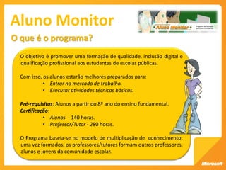 Aluno Monitor
O que é o programa?
  O objetivo é promover uma formação de qualidade, inclusão digital e
  qualificação profissional aos estudantes de escolas públicas.

  Com isso, os alunos estarão melhores preparados para:
            • Entrar no mercado de trabalho.
            • Executar atividades técnicas básicas.

  Pré-requisitos: Alunos a partir do 8º ano do ensino fundamental.
  Certificação:
            • Alunos - 140 horas.
            • Professor/Tutor - 280 horas.

  O Programa baseia-se no modelo de multiplicação de conhecimento:
  uma vez formados, os professores/tutores formam outros professores,
  alunos e jovens da comunidade escolar.
 